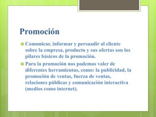 Promoción
 Comunicar, informar y persuadir al cliente
sobre la empresa, producto y sus ofertas son los
pilares básicos de la promoción.
 Para la promoción nos podemos valer de
diferentes herramientas, como: la publicidad, la
promoción de ventas, fuerza de ventas,
relaciones públicas y comunicación interactiva
(medios como internet).
 