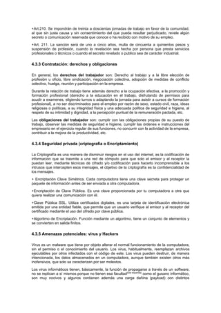 +Art.210. Se impondrán de treinta a doscientas jornadas de trabajo en favor de la comunidad,
al que sin justa causa y sin consentimiento del que pueda resultar perjudicado, revele algún
secreto o comunicación reservada que conoce o ha recibido con motivo de su empleo.
+Art. 211. La sanción será de uno a cinco años, multa de cincuenta a quinientos pesos y
suspensión de profesión, cuando la revelación sea hecha por persona que presta servicios
profesionales o técnicos o cuando el secreto revelado o publico sea de carácter industrial.
4.3.3 Contratación: derechos y obligaciones
En general, los derechos del trabajador son: Derecho al trabajo y a la libre elección de
profesión u oficio, libre sindicación, negociación colectiva, adopción de medidas de conflicto
colectivo, huelga, reunión y participación en la empresa.
Durante la relación de trabajo tiene además derecho a la ocupación efectiva, a la promoción y
formación profesional (derecho a la educación en el trabajo, disfrutando de permisos para
acudir a examenes, eligiendo turnos o adaptando la jornada para asistir a cursos de formación
profesional), a no ser discriminados para el empleo por razón de sexo, estado civil, raza, ideas
religiosas o políticas, a su integridad física y una adecuada política de seguridad e higiene, al
respeto de su intimidad y dignidad, a la percepción puntual de la remuneración pactada, etc.
Las obligaciones del trabajador son: cumplir con las obligaciones propias de su puesto de
trabajo, observar las medidas de seguridad e higiene, cumplir las órdenes e instrucciones del
empresario en el ejercicio regular de sus funciones, no concurrir con la actividad de la empresa,
contribuir a la mejora de la productividad, etc.
4.3.4 Seguridad privada (criptografía o Encriptamiento)
La Criptografía es una manera de disminuir riesgos en el uso del internet, es la codificación de
información que se trasmite a una red de cómputo para que solo el emisor y el receptor la
puedan leer, mediante técnicas de cifrado y/o codificación para hacerlo incomprensible a los
intrusos que intercepten esos mensajes, el objetivo de la criptografía es la confidencialidad de
los mensajes.
+ Encriptación Clave Simétrica. Cada computadora tiene una clave secreta para proteger un
paquete de información antes de ser enviada a otra computadora.
+Encriptación de Clave Pública. Es una clave proporcionada por tu computadora a otra que
quiera realizar una comunicación con él.
+Clave Pública SSL. Utiliza certificados digitales, es una tarjeta de identificación electrónica
emitida por una entidad fiable, que permite que un usuario verifique al emisor y al receptor del
certificado mediante el uso del cifrado por clave pública.
+Algoritmo de Encriptación. Función mediante un algoritmo, tiene un conjunto de elementos y
se convierten en salida finitos.
4.3.5 Amenazas potenciales: virus y Hackers
Virus es un malware que tiene por objeto alterar el normal funcionamiento de la computadora,
sin el permiso o el conocimiento del usuario. Los virus, habitualmente, reemplazan archivos
ejecutables por otros infectados con el código de este. Los virus pueden destruir, de manera
intencionada, los datos almacenados en un computadora, aunque también existen otros más
inofensivos, que solo se caracterizan por ser molestos.
Los virus informáticos tienen, básicamente, la función de propagarse a través de un software,
no se replican a sí mismos porque no tienen esa facultad[cita requerida]
como el gusano informático,
son muy nocivos y algunos contienen además una carga dañina (payload) con distintos
 
