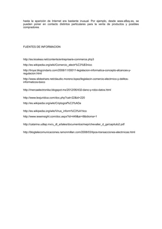 hasta la aparición de Internet era bastante inusual. Por ejemplo, desde www.eBay.es, se
pueden poner en contacto distintos particulares para la venta de productos y posibles
compradores
FUENTES DE INFORMACION
http://es.kioskea.net/contents/entreprise/e-commerce.php3
http://es.wikipedia.org/wiki/Comercio_electr%C3%B3nico
http://troya.blogcindario.com/2008/11/00011-legislacion-informatica-concepto-alcances-y-
regulacion.html
http://www.slideshare.net/claudio.moreno.lopez/legislacin-comercio-electrnico-y-delitos-
informaticos-bsico
http://mercaelectronika.blogspot.mx/2012/06/432-dano-y-robo-datos.html
http://www.lexjuridica.com/doc.php?cat=22&id=220
http://es.wikipedia.org/wiki/Criptograf%C3%ADa
http://es.wikipedia.org/wiki/Virus_inform%C3%A1tico
http://www.ieseinsight.com/doc.aspx?id=449&ar=8&idioma=1
http://catarina.udlap.mx/u_dl_a/tales/documentos/mepi/chevalier_d_ga/capitulo2.pdf
http://blogtelecomunicaciones.ramonmillan.com/2008/03/tipos-transacciones-electrnicas.html
 