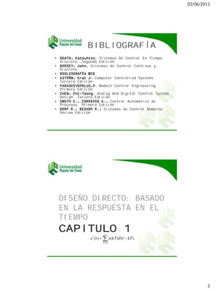 03/06/2013
3

OGATA, Katsuhiko. Sistemas De Control En Tiempo
Discreto. Segunda Edición.
DORSEY, John. Sistemas de Control Continuo y
Discreto
BIBLIOGRAFÍA WEB
ASTRÖM, Kral J- Computer Controlled Systems.
Tercera Edición
PARASKEVOPOLUS,P. Modern Control Engineering.
Primera Edición.
CHEN, Chi-Tsong. Analog And Digital Control System
Design. Tercera Edición
SMITH C., CORRIPIO A., Control Automático de
Procesos. Primera Edición
DORF R., BISHOP R., Sistemas de Control Moderno.
Décima Edición.

DISEÑO DIRECTO: BASADO
EN LA RESPUESTA EN EL
TIEMPO
0
*
)()()(
k
kTtkTxtx
 