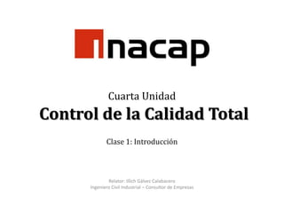 Cuarta Unidad Control de la Calidad TotalClase 1: Introducción Relator: Illich Gálvez Calabacero Ingeniero Civil Industrial – Consultor de Empresas 
