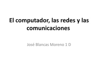 El computador, las redes y las comunicaciones  José Blancas Moreno 1 D 