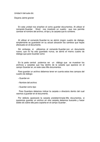 Unidad 4 del aula clic
Dayana Jaime gravier
En esta unidad nos enseñan el como guardar documentos. Al utilizar el
comando Guardar. Word nos mostrará un cuadro que nos permite
cambiar el nombre del archivo, el tipo y la carpeta que lo contiene.
Al utilizar el comando Guardar no se abrirá ningún cuadro de dialogo,
simplemente se guardarán en su actual ubicación los cambios que hayas
efectuado en el documento.
Sin embargo, si utilizamos el comando Guardar con un documento
nuevo, que no ha sido guardado nunca, se abrirá el mismo cuadro de
dialogo que para Guardar como
En la parte central podemos ver un diálogo que se muestran los
archivos y carpetas que hay dentro de la carpeta que aparece en el
campo Guardar en, en este caso Mis documentos.
Para guardar un archivo debemos tener en cuenta estos tres campos del
cuadro de diálogo:
- Guardar en
- Nombre del archivo
- Guardar como tipo
Para Guardara debemos indicar la carpeta o directorio dentro del cual
vasmos a guardar en el documento.
Por defecto aparecerá la carpeta predeterminada Mis documentos, si
queremos guardar un archivo en otra carpeta debemos buscarla y hacer
doble clic sobre ella para copiarla en el campo Guardar .
 