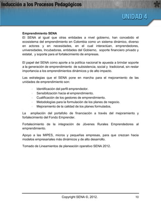 Emprendimiento SENA
El SENA al igual que otras entidades a nivel gobierno, han concebido el
ecosistema del emprendimiento en Colombia como un sistema dinámico, diverso
en actores y en necesidades, en el cual interactúan, emprendedores,
universidades, Incubadoras, entidades del Gobierno, soporte financiero privado y
estatal, y soporte para el fortalecimiento de empresas.

El papel del SENA como aporte a la política nacional le apuesta a brindar soporte
a la generación de emprendimiento de subsistencia, social y tradicional, sin restar
importancia a los emprendimientos dinámicos y de alto impacto.

Las estrategias que el SENA pone en marcha para el mejoramiento de las
unidades de emprendimiento son:

      ·   Identificación del perfil emprendedor.
      ·   Sensibilización hacia el emprendimiento.
      ·   Cualificación de los gestores de emprendimiento.
      ·   Metodologías para la formulación de los planes de negocio.
      ·   Mejoramiento de la calidad de los planes formulados.

La ampliación del portafolio de financiación a través del mejoramiento y
fortalecimiento del Fondo Emprender.

Fortalecimiento de la integración de Jóvenes Rurales Emprendedores al
emprendimiento.

Apoyo a las MIPES, micros y pequeñas empresas, para que crezcan hacia
modelos empresariales más dinámicos y de alto desarrollo.

Tomado de Lineamientos de planeación operativo SENA 2012.




                            Copyright SENA ©, 2012.                             10
 