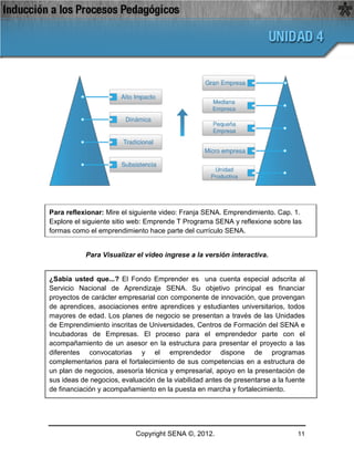 Para reflexionar: Mire el siguiente video: Franja SENA. Emprendimiento. Cap. 1.
Explore el siguiente sitio web: Emprende T Programa SENA y reflexione sobre las
formas como el emprendimiento hace parte del currículo SENA.


           Para Visualizar el video ingrese a la versión interactiva.


¿Sabía usted que...? El Fondo Emprender es una cuenta especial adscrita al
Servicio Nacional de Aprendizaje SENA. Su objetivo principal es financiar
proyectos de carácter empresarial con componente de innovación, que provengan
de aprendices, asociaciones entre aprendices y estudiantes universitarios, todos
mayores de edad. Los planes de negocio se presentan a través de las Unidades
de Emprendimiento inscritas de Universidades, Centros de Formación del SENA e
Incubadoras de Empresas. El proceso para el emprendedor parte con el
acompañamiento de un asesor en la estructura para presentar el proyecto a las
diferentes convocatorias y el emprendedor dispone de programas
complementarios para el fortalecimiento de sus competencias en a estructura de
un plan de negocios, asesoría técnica y empresarial, apoyo en la presentación de
sus ideas de negocios, evaluación de la viabilidad antes de presentarse a la fuente
de financiación y acompañamiento en la puesta en marcha y fortalecimiento.




                            Copyright SENA ©, 2012.                             11
 
