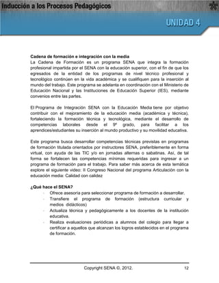 Cadena de formación e integración con la media
La Cadena de Formación es un programa SENA que integra la formación
profesional impartida por el SENA con la educación superior, con el fin de que los
egresados de la entidad de los programas de nivel técnico profesional y
tecnológico continúen en la vida académica y se cualifiquen para la inserción al
mundo del trabajo. Este programa se adelanta en coordinación con el Ministerio de
Educación Nacional y las Instituciones de Educación Superior (IES), mediante
convenios entre las partes.

El Programa de Integración SENA con la Educación Media tiene por objetivo
contribuir con el mejoramiento de la educación media (académica y técnica),
fortaleciendo la formación técnica y tecnológica, mediante el desarrollo de
competencias laborales desde el 9º grado, para facilitar a los
aprendices/estudiantes su inserción al mundo productivo y su movilidad educativa.

Este programa busca desarrollar competencias técnicas previstas en programas
de formación titulada orientados por instructores SENA, preferiblemente en forma
virtual, con ayuda de las TIC y/o en jornadas alternas o sabatinas. Así, de tal
forma se fortalecen las competencias mínimas requeridas para ingresar a un
programa de formación para el trabajo. Para saber más acerca de esta temática
explore el siguiente video: II Congreso Nacional del programa Articulación con la
educación media: Calidad con calidez

¿Qué hace el SENA?
     · Ofrece asesoría para seleccionar programa de formación a desarrollar.
     · Transfiere el programa de formación (estructura curricular y
        medios didácticos)
     · Actualiza técnica y pedagógicamente a los docentes de la institución
        educativa.
     · Realiza evaluaciones periódicas a alumnos del colegio para llegar a
        certificar a aquellos que alcanzan los logros establecidos en el programa
        de formación.




                           Copyright SENA ©, 2012.                             12
 