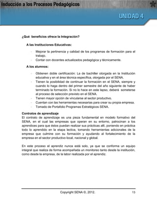 ¿Qué beneficios ofrece la Integración?

   A las Instituciones Educativas:

      ·   Mejorar la pertinencia y calidad de los programas de formación para el
          trabajo.
      ·   Contar con docentes actualizados pedagógica y técnicamente.

   A los alumnos:

      ·   Obtienen doble certificación: La de bachiller otorgada en la Institución
          educativa y en el área técnica específica, otorgada por el SENA.
      ·   Tienen la posibilidad de continuar la formación en el SENA, siempre y
          cuando lo haga dentro del primer semestre del año siguiente de haber
          terminado la formación. Si no lo hace en este lapso, deberá someterse
          al proceso de selección previsto en el SENA.
      ·   Tienen mayor opción de vincularse al sector productivo.
      ·   Cuentan con las herramientas necesarias para crear su propia empresa.
      ·   Tomado de Portafolio Programas Estratégicos SENA.

Contratos de aprendizaje
El contrato de aprendizaje es una pieza fundamental en modelo formativo del
SENA, en el cual las empresas que operan en su entorno, patrocinan a los
aprendices para que éstos puedan realizar sus prácticas allí, poniendo en práctica
todo lo aprendido en la etapa lectiva, tomando herramientas adicionales de la
empresa que culmine con su formación y ayudando al fortalecimiento de la
empresa en el sector productivo local, nacional y global.

En este proceso el aprendiz nunca está solo, ya que se conforma un equipo
integral que realiza de forma acompañada un monitoreo tanto desde la institución,
como desde la empresa, de la labor realizada por el aprendiz.




                           Copyright SENA ©, 2012.                             13
 