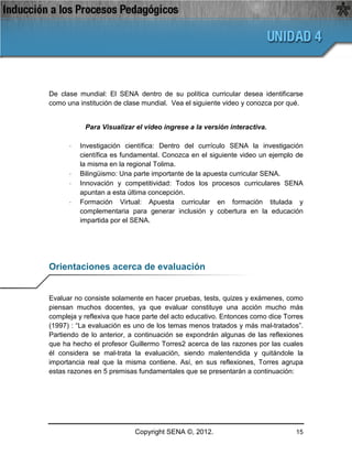 De clase mundial: El SENA dentro de su política curricular desea identificarse
como una institución de clase mundial. Vea el siguiente video y conozca por qué.


           Para Visualizar el video ingrese a la versión interactiva.

      ·   Investigación científica: Dentro del currículo SENA la investigación
          científica es fundamental. Conozca en el siguiente video un ejemplo de
          la misma en la regional Tolima.
      ·   Bilingüismo: Una parte importante de la apuesta curricular SENA.
      ·   Innovación y competitividad: Todos los procesos curriculares SENA
          apuntan a esta última concepción.
      ·   Formación Virtual: Apuesta curricular en formación titulada y
          complementaria para generar inclusión y cobertura en la educación
          impartida por el SENA.




Orientaciones acerca de evaluación


Evaluar no consiste solamente en hacer pruebas, tests, quizes y exámenes, como
piensan muchos docentes, ya que evaluar constituye una acción mucho más
compleja y reflexiva que hace parte del acto educativo. Entonces como dice Torres
(1997) : “La evaluación es uno de los temas menos tratados y más mal-tratados”.
Partiendo de lo anterior, a continuación se expondrán algunas de las reflexiones
que ha hecho el profesor Guillermo Torres2 acerca de las razones por las cuales
él considera se mal-trata la evaluación, siendo malentendida y quitándole la
importancia real que la misma contiene. Así, en sus reflexiones, Torres agrupa
estas razones en 5 premisas fundamentales que se presentarán a continuación:




                           Copyright SENA ©, 2012.                            15
 