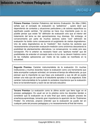 Primera Premisa- Carácter Polisémico del término Evaluación: De Alba (1984)
señala que el concepto de evaluación es “polisémico” , quiere decir que
dependiendo de contextos y situaciones particulares y de actores específicos su
significado puede cambiar. Tal premisa se hace muy importante pues no es
posible pensar que existe "la" definición de evaluación sino que al interior del
tratamiento del tema se dan aproximaciones muy diversas. Sin embargo, el
convencimiento por parte de muchos sectores sobre "una" definición de
evaluación ha traído como consecuencia el surgimiento de ciertos dogmatismos.
Uno de estos dogmatismos es la “medición”: Son muchos los sectores que
necesariamente comprenden evaluación-medición como sinónimos descartando la
posibilidad de planteamientos alternativos. La consecuencia: no existe sino esa
concepción. Por lo anterior es necesario hacer una “apertura mental” que dé
posibilidades de entender el concepto tanto a la luz de su devenir histórico como
de las múltiples aplicaciones por medio de las cuales se manifiesta en la
actualidad.


Segunda Premisa- Carácter instrumentalista de la evaluación: En muchas
instituciones y muchos docentes hacen la evaluación como una herramienta que
debe acompañar cualquier actividad, sin tomarse el tiempo de reflexionarla, ya que
piensan que lo importante es que haya una evaluación y que de allí se pueda
extraer una nota que dé cuenta si el estudiante aprueba o no la asignatura. Este
carácter instrumentalista le ha quitado la verdadera importancia que la evaluación
tiene en la transformación y razón de ser del acto educativo


Tercera Premisa- La evaluación como la última acción que tiene lugar en el
proceso pedagógico: Es usual ver en la práctica como los docentes tienden a
considerar que la evaluación es el acto final que cierra cualquier proceso de
enseñanza-aprendizaje, tomando gran importancia la aparición de los “Exámenes
Finales”. Es entonces, propicio entender que la evaluación se puede dar en
cualquier parte del proceso pedagógico y no necesariamente al final del mismo.




                           Copyright SENA ©, 2012.                             16
 