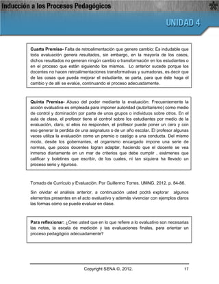 Cuarta Premisa- Falta de retroalimentación que genere cambio: Es indudable que
toda evaluación genera resultados, sin embargo, en la mayoría de los casos,
dichos resultados no generan ningún cambio o transformación en los estudiantes o
en el proceso que están siguiendo los mismos. Lo anterior sucede porque los
docentes no hacen retroalimentaciones transformativas y sumadoras, es decir que
de las cosas que pueda mejorar el estudiante, se parta, para que éste haga el
cambio y de allí se evalúe, continuando el proceso adecuadamente.



Quinta Premisa- Abuso del poder mediante la evaluación: Frecuentemente la
acción evaluativa es empleada para imponer autoridad (autoritarismo) como medio
de control y dominación por parte de unos grupos o individuos sobre otros. En el
aula de clase, el profesor tiene el control sobre los estudiantes por medio de la
evaluación, claro, sí ellos no responden, el profesor puede poner un cero y con
eso generar la perdida de una asignatura o de un año escolar. El profesor algunas
veces utiliza la evaluación como un premio o castigo a una conducta. Del mismo
modo, desde los gobernantes, el organismo encargado impone una serie de
normas, que pocos docentes logran adaptar, haciendo que el docente se vea
inmerso diariamente en un mar de criterios que debe cumplir , exámenes que
calificar y boletines que escribir, de los cuales, ni tan siquiera ha llevado un
proceso serio y riguroso.



Tomado de Currículo y Evaluación. Por Guillermo Torres. UMNG. 2012. p. 84-86.

Sin olvidar el análisis anterior, a continuación usted podrá explorar algunos
elementos presentes en el acto evaluativo y además vivenciar con ejemplos claros
las formas cómo se puede evaluar en clase.



Para reflexionar: ¿Cree usted que en lo que refiere a lo evaluativo son necesarias
las notas, la escala de medición y las evaluaciones finales, para orientar un
proceso pedagógico adecuadamente?




                           Copyright SENA ©, 2012.                             17
 
