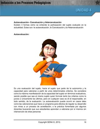 Autoevaluación– Coevaluación y Heteroevaluación
Existen 3 formas cómo se entiende la participación del sujeto evaluado en la
actualidad. Estas son: la autoevaluación, la Coevaluación y la Heteroevaluación


Autoevaluación:




Es una evaluación del sujeto, hacia el sujeto que parte de la autonomía y la
capacidad para valorarse a partir de unos determinados criterios. Se considera
como la máxima manifestación de la capacidad del sujeto en términos evaluativos,
siendo posible que sea el mismo sujeto quien formule tanto los criterios como lo
juicios o únicamente los últimos, pero en cualquier caso es él el responsable, en
todo sentido, de la evaluación. La autoevaluación puede ocurrir en casos tales
como las valoraciones que hace un programa para efectos de regular su desarrollo
con miras a un proceso de acreditación; o la práctica fomentada por algunos
docentes buscando que sus estudiantes aprendan a valorarse por sí mismos sin
intervención de otras personas




                           Copyright SENA ©, 2012.                            18
 