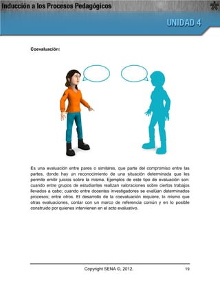Coevaluación:




Es una evaluación entre pares o similares, que parte del compromiso entre las
partes, donde hay un reconocimiento de una situación determinada que les
permite emitir juicios sobre la misma. Ejemplos de este tipo de evaluación son:
cuando entre grupos de estudiantes realizan valoraciones sobre ciertos trabajos
llevados a cabo; cuando entre docentes investigadores se evalúan determinados
procesos; entre otros. El desarrollo de la coevaluación requiere, lo mismo que
otras evaluaciones, contar con un marco de referencia común y en lo posible
construido por quienes intervienen en el acto evaluativo.




                          Copyright SENA ©, 2012.                           19
 