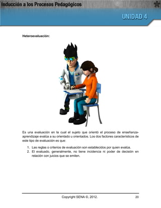 Heteroevaluación:




Es una evaluación en la cual el sujeto que orientó el proceso de enseñanza-
aprendizaje evalúa a su orientado u orientados. Los dos factores característicos de
este tipo de evaluación es que:

   1. Las reglas o criterios de evaluación son establecidos por quien evalúa.
   2. El evaluado, generalmente, no tiene incidencia ni poder de decisión en
      relación con juicios que se emiten.




                            Copyright SENA ©, 2012.                             20
 