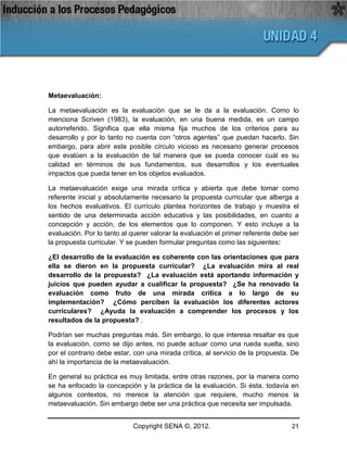 Metaevaluación:

La metaevaluación es la evaluación que se le da a la evaluación. Como lo
menciona Scriven (1983), la evaluación, en una buena medida, es un campo
autorreferido. Significa que ella misma fija muchos de los criterios para su
desarrollo y por lo tanto no cuenta con “otros agentes” que puedan hacerlo. Sin
embargo, para abrir este posible círculo vicioso es necesario generar procesos
que evalúen a la evaluación de tal manera que se pueda conocer cuál es su
calidad en términos de sus fundamentos, sus desarrollos y los eventuales
impactos que pueda tener en los objetos evaluados.

La metaevaluación exige una mirada crítica y abierta que debe tomar como
referente inicial y absolutamente necesario la propuesta curricular que alberga a
los hechos evaluativos. El currículo plantea horizontes de trabajo y muestra el
sentido de una determinada acción educativa y las posibilidades, en cuanto a
concepción y acción, de los elementos que lo componen. Y esto incluye a la
evaluación. Por lo tanto al querer valorar la evaluación el primer referente debe ser
la propuesta curricular. Y se pueden formular preguntas como las siguientes:

¿El desarrollo de la evaluación es coherente con las orientaciones que para
ella se dieron en la propuesta curricular? ¿La evaluación mira al real
desarrollo de la propuesta? ¿La evaluación está aportando información y
juicios que pueden ayudar a cualificar la propuesta? ¿Se ha renovado la
evaluación como fruto de una mirada crítica a lo largo de su
implementación? ¿Cómo perciben la evaluación los diferentes actores
curriculares? ¿Ayuda la evaluación a comprender los procesos y los
resultados de la propuesta? .

Podrían ser muchas preguntas más. Sin embargo, lo que interesa resaltar es que
la evaluación, como se dijo antes, no puede actuar como una rueda suelta, sino
por el contrario debe estar, con una mirada crítica, al servicio de la propuesta. De
ahí la importancia de la metaevaluación.

En general su práctica es muy limitada, entre otras razones, por la manera como
se ha enfocado la concepción y la práctica de la evaluación. Si ésta, todavía en
algunos contextos, no merece la atención que requiere, mucho menos la
metaevaluación. Sin embargo debe ser una práctica que necesita ser impulsada.


                            Copyright SENA ©, 2012.                               21
 