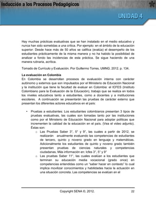 Hay muchas prácticas evaluativas que se han instalado en el medio educativo y
nunca han sido sometidas a una crítica. Por ejemplo: en el ámbito de la educación
superior: Desde hace más de 50 años se califica (evalúa) el desempeño de los
estudiantes prácticamente de la misma manera y no ha habido la posibilidad de
analizar a fondo las incidencias de esta práctica. Se sigue haciendo de una
manera rutinaria, acrítica.

Tomado de Currículo y Evaluación. Por Guillermo Torres. UMNG. 2012. p. 134.

La evaluación en Colombia
En Colombia se desarrollan procesos de evaluación interna con carácter
autónomo y externos que son impulsados por el Ministerio de Educación Nacional
y la institución que tiene la facultad de evaluar en Colombia: el ICFES (Instituto
Colombiano para la Evaluación de la Educación), trabajo que se realiza en todos
los niveles educativos tanto a estudiantes, como a docentes y a instituciones
escolares. A continuación se presentarán las pruebas de carácter externo que
presentan los diferentes actores educativos en el país:

   •   Pruebas a estudiantes: Los estudiantes colombianos presentan 3 tipos de
       pruebas evaluativas, las cuales son tomadas tanto por las instituciones
       como por el Ministerio de Educación Nacional para adoptar políticas que
       incrementen la calidad de la educación en el país. (Vea el video adjunto).
       Éstas son:
           o Las Pruebas Saber 3°, 5° y 9°, las cuales a partir de 2012, se
             realizarán anualmente evaluando las competencias de estudiantes
             de tercero, quinto y noveno grado en lenguaje y matemáticas.
             Adicionalmente los estudiantes de quinto y noveno grado también
             presentan pruebas de ciencias naturales y competencias
             ciudadanas. Más información en: Icfes 3°, 5° y 9°
           o Las pruebas Saber 11°, las cuales evalúan a los estudiantes que
             terminan su educación media vocacional (grado once) en
             competencias entendidas como un “saber hacer en contexto” lo cual
             implica movilizar conocimientos y habilidades hacia la actuación en
             una situación concreta. Las competencias se evalúan en el




                           Copyright SENA ©, 2012.                             22
 