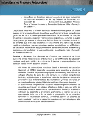 o contexto de las disciplinas que corresponden a las áreas obligatorias
            del currículo establecido en la Ley General de Educación, con
            excepción de                    Educación Física,Educación Artística,
            Ética y Valores Humanos y Educación Religiosa. Más información
            en: Saber 11°.

Las pruebas Saber Pro o examen de calidad de la educación superior, las cuales
evalúan en la formación técnica, tecnológica y profesional, tanto de competencias
genéricas, es decir, aquellas que deben desarrollar los estudiantes de cualquier
programa de educación superior y competencias específicas, comunes a grupos
de programas, ya sean de la misma o de distintas áreas de formación; es decir, no
se pretende que todos los programas de una misma área tomen los mismos
módulos evaluativos. Las competencias a evaluar son decididas por el Ministerio
de Educación Nacional con apoyo permanente de las comunidades académicas y
asociaciones de facultades y programas técnicos y tecnológicos. Más información
en: Saber ProConexión.

Pruebas a docentes: Los docentes en Colombia son evaluados de forma
autónoma en las instituciones de orden privado y por el Ministerio de Educación
Nacional en el sector público. A continuación 2 tipos de pruebas evaluativas que
se llevan a cabo con los docentes oficiales:

   •   Por medio de convocatorias realizadas desde el Ministerio de Educación
       Nacional, el ICFES desarrolla concursos para docentes y directivos
       docentes, con el fin de proveer cargos para los docentes y directivos de los
       colegios oficiales del país. En este concurso se evalúan competencias
       básicas y aptitudes para la enseñanza, además de contener una prueba
       psicotécnica que mide la facilidad de adaptabilidad y trabajo en equipo, en
       un colegio del sector público. Más información en: Concursos docentes
   •   La evaluación de competencias a docentes se realizan periódicamente a los
       docentes que trabajan en colegios oficiales de todo el país, con el fin de
       establecer procesos meritocráticos que evalúan su formación académica,
       estimulan su desarrollo y crecimiento profesional, y valoran su saber y
       competencia, todo con el fin de medir la preparación de los docentes,
       fomentar su actualización continua, permitirles obtener un ascenso de
       grado o salarial y mejorar la calidad de enseñanza en las instituciones. Más
       información en: Evaluación de competencias




                            Copyright SENA ©, 2012.                             23
 