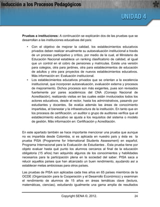 Pruebas a instituciones: A continuación se explicarán dos de las pruebas que se
desarrollan a las instituciones educativas del país:

   •   Con el objetivo de mejorar la calidad, los establecimientos educativos
       privados deben realizar anualmente su autoevaluación institucional a través
       de un proceso participativo y crítico, por medio de la cual, el Ministerio de
       Educación Nacional establece un ranking clasificatorio de calidad, al igual
       que un control en el cobro de pensiones y matriculas. Existe una versión
       para colegios, otra para jardines, otra para establecimientos de educación
       de adultos y otra para proyectos de nuevos establecimientos educativos.
       Más información en: Evaluación institucional.
   •   Los establecimientos educativos privados que se orientan a la excelencia
       institucional, que incorporan autoevaluación, evaluación externa y procesos
       de mejoramiento. Dichos procesos son más exigentes, pues son revisados
       fuertemente por pares académicos del CNA (Consejo Nacional de
       Acreditación), realizando visitas en las cuales están involucrados todos los
       actores educativos, desde el rector, hasta los administrativos, pasando por
       estudiantes y docentes. Se evalúa además las áreas de conocimiento
       impartidas, el bienestar y la infraestructura de la institución. En tanto que en
       los procesos de certificación, un auditor o grupo de auditores verifica que el
       establecimiento educativo se ajusta a los requisitos del sistema o modelo
       de gestión. Más información en: Certificación y Acreditación.


En este apartado también se hace importante mencionar una prueba que aunque
no es impartida desde Colombia, si es aplicada en nuestro país y ésta es la
prueba PISA (Programme for International Students Assessment) en español,
Programa Internacional para la Evaluación de Estudiantes . Esta prueba tiene por
objeto evaluar hasta qué punto los alumnos cercanos al final de la educación
obligatoria (15 años) han adquirido algunos de los conocimientos y habilidades
necesarios para la participación plena en la sociedad del saber. PISA saca a
relucir aquellos países que han alcanzado un buen rendimiento, ayudando así a
establecer metas ambiciosas para otros países.

Las pruebas de PISA son aplicadas cada tres años en 65 países miembros de la
OCDE (Organización para la Cooperación y el Desarrollo Económico) y examinan
el rendimiento de alumnos de 15 años en áreas temáticas clave (lectura,
matemáticas, ciencias), estudiando igualmente una gama amplia de resultados


                             Copyright SENA ©, 2012.                                24
 