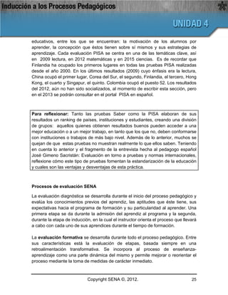 educativos, entre los que se encuentran: la motivación de los alumnos por
aprender, la concepción que éstos tienen sobre sí mismos y sus estrategias de
aprendizaje. Cada evaluación PISA se centra en una de las temáticas clave, así
en 2009 lectura, en 2012 matemáticas y en 2015 ciencias. Es de recordar que
Finlandia ha ocupado los primeros lugares en todas las pruebas PISA realizadas
desde el año 2000. En los últimos resultados (2009) cuyo énfasis era la lectura,
China ocupó el primer lugar, Corea del Sur, el segundo, Finlandia, el tercero, Hong
Kong, el cuarto y Singapur, el quinto. Colombia ocupó el puesto 52. Los resultados
del 2012, aún no han sido socializados, al momento de escribir esta sección, pero
en el 2013 se podrán consultar en el portal PISA en español.



Para reflexionar: Tanto las pruebas Saber como la PISA elaboran de sus
resultados un ranking de países, instituciones y estudiantes, creando una división
de grupos: aquellos quienes obtienen resultados buenos pueden acceder a una
mejor educación o a un mejor trabajo, en tanto que los que no, deben conformarse
con instituciones o trabajos de más bajo nivel. Además de lo anterior, muchos se
quejan de que estas pruebas no muestran realmente lo que ellos saben. Teniendo
en cuenta lo anterior y el fragmento de la entrevista hecha al pedagogo español
José Gimeno Sacristán: Evaluación en torno a pruebas y normas internacionales,
reflexione cómo este tipo de pruebas fomentan la estandarización de la educación
y cuales son las ventajas y desventajas de esta práctica.



Procesos de evaluación SENA

La evaluación diagnóstica se desarrolla durante el inicio del proceso pedagógico y
evalúa los conocimientos previos del aprendiz, las aptitudes que éste tiene, sus
expectativas hacia el programa de formación y su particularidad al aprender. Una
primera etapa se da durante la admisión del aprendiz al programa y la segunda,
durante la etapa de inducción, en la cual el instructor orienta el proceso que llevará
a cabo con cada uno de sus aprendices durante el tiempo de formación.

La evaluación formativa se desarrolla durante todo el proceso pedagógico. Entre
sus características está la evaluación de etapas, basada siempre en una
retroalimentación transformativa. Se incorpora al proceso de enseñanza-
aprendizaje como una parte dinámica del mismo y permite mejorar o reorientar el
proceso mediante la toma de medidas de carácter inmediato.



                             Copyright SENA ©, 2012.                               25
 