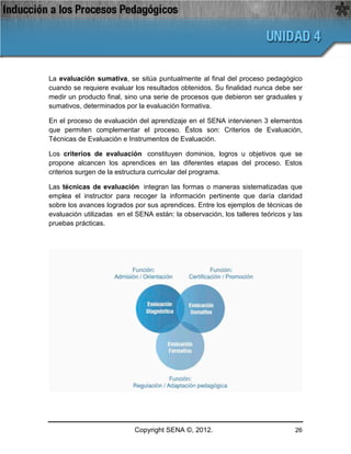 La evaluación sumativa, se sitúa puntualmente al final del proceso pedagógico
cuando se requiere evaluar los resultados obtenidos. Su finalidad nunca debe ser
medir un producto final, sino una serie de procesos que debieron ser graduales y
sumativos, determinados por la evaluación formativa.

En el proceso de evaluación del aprendizaje en el SENA intervienen 3 elementos
que permiten complementar el proceso. Éstos son: Criterios de Evaluación,
Técnicas de Evaluación e Instrumentos de Evaluación.

Los criterios de evaluación constituyen dominios, logros u objetivos que se
propone alcancen los aprendices en las diferentes etapas del proceso. Estos
criterios surgen de la estructura curricular del programa.

Las técnicas de evaluación integran las formas o maneras sistematizadas que
emplea el instructor para recoger la información pertinente que daría claridad
sobre los avances logrados por sus aprendices. Entre los ejemplos de técnicas de
evaluación utilizadas en el SENA están: la observación, los talleres teóricos y las
pruebas prácticas.




                            Copyright SENA ©, 2012.                             26
 