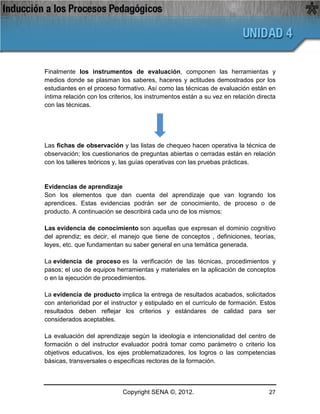 Finalmente los instrumentos de evaluación, componen las herramientas y
medios donde se plasman los saberes, haceres y actitudes demostrados por los
estudiantes en el proceso formativo. Así como las técnicas de evaluación están en
íntima relación con los criterios, los instrumentos están a su vez en relación directa
con las técnicas.




Las fichas de observación y las listas de chequeo hacen operativa la técnica de
observación; los cuestionarios de preguntas abiertas o cerradas están en relación
con los talleres teóricos y, las guías operativas con las pruebas prácticas.


Evidencias de aprendizaje
Son los elementos que dan cuenta del aprendizaje que van logrando los
aprendices. Estas evidencias podrán ser de conocimiento, de proceso o de
producto. A continuación se describirá cada uno de los mismos:

Las evidencia de conocimiento son aquellas que expresan el dominio cognitivo
del aprendiz; es decir, el manejo que tiene de conceptos , definiciones, teorías,
leyes, etc. que fundamentan su saber general en una temática generada.

La evidencia de proceso es la verificación de las técnicas, procedimientos y
pasos; el uso de equipos herramientas y materiales en la aplicación de conceptos
o en la ejecución de procedimientos.

La evidencia de producto implica la entrega de resultados acabados, solicitados
con anterioridad por el instructor y estipulado en el currículo de formación. Estos
resultados deben reflejar los criterios y estándares de calidad para ser
considerados aceptables.

La evaluación del aprendizaje según la ideología e intencionalidad del centro de
formación o del instructor evaluador podrá tomar como parámetro o criterio los
objetivos educativos, los ejes problematizadores, los logros o las competencias
básicas, transversales o especificas rectoras de la formación.



                             Copyright SENA ©, 2012.                               27
 