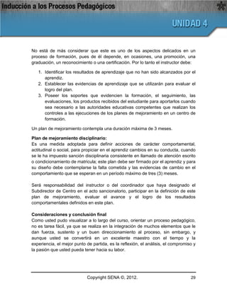 No está de más considerar que este es uno de los aspectos delicados en un
proceso de formación, pues de él depende, en ocasiones, una promoción, una
graduación, un reconocimiento o una certificación. Por lo tanto el instructor debe:

   1. Identificar los resultados de aprendizaje que no han sido alcanzados por el
      aprendiz.
   2. Establecer las evidencias de aprendizaje que se utilizarán para evaluar el
      logro del plan.
   3. Poseer los soportes que evidencien la formación, el seguimiento, las
      evaluaciones, los productos recibidos del estudiante para aportarlos cuando
      sea necesario a las autoridades educativas competentes que realizan los
      controles a las ejecuciones de los planes de mejoramiento en un centro de
      formación.

Un plan de mejoramiento contempla una duración máxima de 3 meses.

Plan de mejoramiento disciplinario:
Es una medida adoptada para definir acciones de carácter comportamental,
actitudinal o social, para propiciar en el aprendiz cambios en su conducta, cuando
se le ha impuesto sanción disciplinaria consistente en llamado de atención escrito
o condicionamiento de matricula; este plan debe ser firmado por el aprendiz y para
su diseño debe contemplarse la falta cometida y las evidencias de cambio en el
comportamiento que se esperan en un período máximo de tres (3) meses.

Será responsabilidad del instructor o del coordinador que haya designado el
Subdirector de Centro en el acto sancionatorio, participar en la definición de este
plan de mejoramiento, evaluar el avance y el logro de los resultados
comportamentales definidos en este plan.

Consideraciones y conclusión final
Como usted pudo visualizar a lo largo del curso, orientar un proceso pedagógico,
no es tarea fácil, ya que se realiza en la integración de muchos elementos que le
dan fuerza, sustento y un buen direccionamiento al proceso, sin embargo, y
aunque usted se convertirá en un excelente maestro con el tiempo y la
experiencia, el mejor punto de partida, es la reflexión, el análisis, el compromiso y
la pasión que usted pueda tener hacia su labor.




                            Copyright SENA ©, 2012.                               29
 