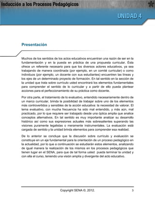 Presentación


Muchos de los sentidos de los actos educativos encuentran una razón de ser en la
fundamentación y en la puesta en práctica de una propuesta curricular. Ésta
ofrece un referente necesario para que los diversos actores educativos, ya sea
trabajando de manera coordinada (por ejemplo, en un comité curricular) o como
individuos (por ejemplo, un docente con sus estudiantes) encuentren las líneas y
los ejes de un determinado proyecto de formación. En tal sentido en la sección de
la unidad que trata sobre currículo usted encontrará los elementos fundamentales
para comprender el sentido de lo curricular y a partir de ello pueda plantear
acciones para el perfeccionamiento de su práctica como docente.

Por otra parte, el tratamiento de lo evaluativo, entendido necesariamente dentro de
un marco curricular, brinda la posibilidad de trabajar sobre uno de los elementos
más controvertidos y sensibles de la acción educativa: la necesidad de valorar. El
tema evaluativo, con mucha frecuencia ha sido mal entendido, y más aún, mal
practicado, por lo que requiere ser trabajado desde una óptica amplia que analice
conceptos alternativos. En tal sentido es muy importante analizar su desarrollo
histórico así como sus expresiones actuales más sobresalientes superando las
visiones puramente legalistas o meramente instrumentales. La evaluación está
cargada de sentido y la unidad brinda elementos para comprender esa realidad.

De lo anterior se concluye que la discusión sobre currículo y evaluación se
constituye en un eje fundamental para la orientación de un proceso pedagógico en
la actualidad, por lo que a continuación se estudiarán estos elementos, analizando
de igual manera la realización de los mismos en los procesos pedagógicos que
tienen lugar en el SENA, para que de tal forma usted pueda terminar la unidad y
con ella el curso, teniendo una visión amplía y divergente del acto educativo.




                            Copyright SENA ©, 2012.                              3
 