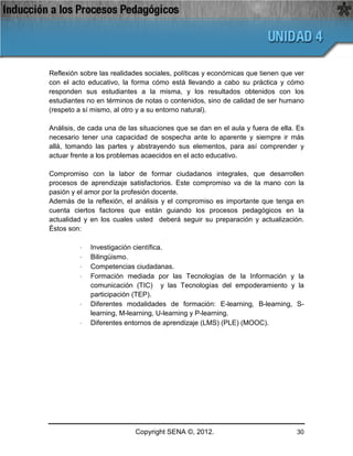 Reflexión sobre las realidades sociales, políticas y económicas que tienen que ver
con el acto educativo, la forma cómo está llevando a cabo su práctica y cómo
responden sus estudiantes a la misma, y los resultados obtenidos con los
estudiantes no en términos de notas o contenidos, sino de calidad de ser humano
(respeto a sí mismo, al otro y a su entorno natural).

Análisis, de cada una de las situaciones que se dan en el aula y fuera de ella. Es
necesario tener una capacidad de sospecha ante lo aparente y siempre ir más
allá, tomando las partes y abstrayendo sus elementos, para así comprender y
actuar frente a los problemas acaecidos en el acto educativo.

Compromiso con la labor de formar ciudadanos integrales, que desarrollen
procesos de aprendizaje satisfactorios. Este compromiso va de la mano con la
pasión y el amor por la profesión docente.
Además de la reflexión, el análisis y el compromiso es importante que tenga en
cuenta ciertos factores que están guiando los procesos pedagógicos en la
actualidad y en los cuales usted deberá seguir su preparación y actualización.
Éstos son:

          ·   Investigación científica.
          ·   Bilingüismo.
          ·   Competencias ciudadanas.
          ·   Formación mediada por las Tecnologías de la Información y la
              comunicación (TIC) y las Tecnologías del empoderamiento y la
              participación (TEP).
          ·   Diferentes modalidades de formación: E-learning, B-learning, S-
              learning, M-learning, U-learning y P-learning.
          ·   Diferentes entornos de aprendizaje (LMS) (PLE) (MOOC).




                           Copyright SENA ©, 2012.                             30
 