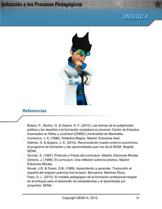 Referencias


·   Botero, P., Muñoz, G. & Ospina, H. F. (2010). Las tramas de la subjetividad
    política y los desafíos a la formación ciudadana en jóvenes. Centro de Estudios
    Avanzados en Niñez y Juventud (CINDE) Universidad de Manizales.
·   Comenius, J. A. (1986). Didáctica Magna. Madrid: Ediciones Akal.
·   Galindo, S. & Quijano, J. E. (2012). Reconociendo nuestro entorno económico,
    el programa de formación y las oportunidades que nos da el SENA. Bogotá:
    SENA.
·   Grundy, S. (1987). Producto o Praxis del curriculum. Madrid: Ediciones Morata.
·   Gimeno, J. (1988). El curriculum: Una reflexión sobre la práctica. Madrid:
    Ediciones Morata.
·   Novak, J.D. & Gowin, D.B. (1988). Aprendiendo a aprender. Traducción al
    español del original Learning how to learn. Barcelona: Martínez Roca.
·   Paez, D. L. (2012). El modelo pedagógico de la formación profesional integral
    en el enfoque para el desarrollo de competencias y el aprendizaje por
    proyectos. SENA.


                            Copyright SENA ©, 2012.                              31
 