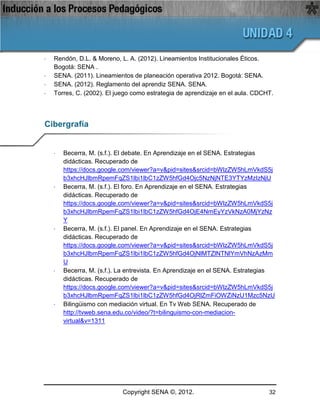 ·   Rendón, D.L. & Moreno, L. A. (2012). Lineamientos Institucionales Éticos.
    Bogotá: SENA .
·   SENA. (2011). Lineamientos de planeación operativa 2012. Bogotá: SENA.
·   SENA. (2012). Reglamento del aprendiz SENA. SENA.
·   Torres, C. (2002). El juego como estrategia de aprendizaje en el aula. CDCHT.




Cibergrafía


    ·   Becerra, M. (s.f.). El debate. En Aprendizaje en el SENA. Estrategias
        didácticas. Recuperado de
        https://docs.google.com/viewer?a=v&pid=sites&srcid=bWlzZW5hLmVkdS5j
        b3xhcHJlbmRpemFqZS1lbi1lbC1zZW5hfGd4Ojc5NzNjNTE3YTYzMzIzNjU
    ·   Becerra, M. (s.f.). El foro. En Aprendizaje en el SENA. Estrategias
        didácticas. Recuperado de
        https://docs.google.com/viewer?a=v&pid=sites&srcid=bWlzZW5hLmVkdS5j
        b3xhcHJlbmRpemFqZS1lbi1lbC1zZW5hfGd4OjE4NmEyYzVkNzA0MjYzNz
        Y
    ·   Becerra, M. (s.f.). El panel. En Aprendizaje en el SENA. Estrategias
        didácticas. Recuperado de
        https://docs.google.com/viewer?a=v&pid=sites&srcid=bWlzZW5hLmVkdS5j
        b3xhcHJlbmRpemFqZS1lbi1lbC1zZW5hfGd4OjNlMTZlNTNlYmVhNzAzMm
        U
    ·   Becerra, M. (s.f.). La entrevista. En Aprendizaje en el SENA. Estrategias
        didácticas. Recuperado de
        https://docs.google.com/viewer?a=v&pid=sites&srcid=bWlzZW5hLmVkdS5j
        b3xhcHJlbmRpemFqZS1lbi1lbC1zZW5hfGd4OjRlZmFiOWZiNzU1Mzc5NzU
    ·   Bilingüismo con mediación virtual. En Tv Web SENA. Recuperado de
        http://tvweb.sena.edu.co/video/?t=bilinguismo-con-mediacion-
        virtual&v=1311




                            Copyright SENA ©, 2012.                            32
 