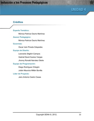 Créditos


Experto Temático:
      Mónica Patricia Osorio Martínez
Asesor Pedagógico:
      Mónica Patricia Osorio Martínez
Guionista:
      Oscar Iván Pineda Céspedes
Equipo de Diseño:
      Leonardo Stiglich Campos
      Gabriel David Suárez Vargas
      Jhonny Ronald Narváez Olarte
Equipo de Programación:
      Diego Rodríguez Ortegón
      Julián Mauricio Millán Bonilla
Líder de Proyecto:
      Jairo Antonio Castro Casas




                            Copyright SENA ©, 2012.   33
 