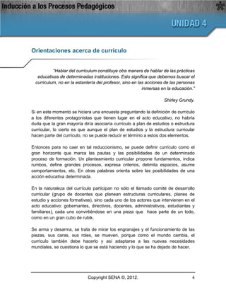 Orientaciones acerca de currículo


           “Hablar del curriculum constituye otra manera de hablar de las prácticas
   educativas de determinadas instituciones. Esto significa que debemos buscar el
  curriculum, no en la estantería del profesor, sino en las acciones de las personas
                                                          inmersas en la educación.”

                                                                    Shirley Grundy.

Si en este momento se hiciera una encuesta preguntando la definición de currículo
a los diferentes protagonistas que tienen lugar en el acto educativo, no habría
duda que la gran mayoría diría asociaría currículo a plan de estudios o estructura
curricular, lo cierto es que aunque el plan de estudios y la estructura curricular
hacen parte del currículo, no se puede reducir el término a estos dos elementos.

Entonces para no caer en tal reduccionismo, se puede definir currículo como el
gran horizonte que marca las pautas y las posibilidades de un determinado
proceso de formación. Un planteamiento curricular propone fundamentos, indica
rumbos, define grandes procesos, expresa criterios, delimita espacios, asume
comportamientos, etc. En otras palabras orienta sobre las posibilidades de una
acción educativa determinada.

En la naturaleza del currículo participan no sólo el llamado comité de desarrollo
curricular (grupo de docentes que planean estructuras curriculares, planes de
estudio y acciones formativas), sino cada uno de los actores que intervienen en el
acto educativo: gobernantes, directivos, docentes, administrativos, estudiantes y
familiares), cada uno convirtiéndose en una pieza que hace parte de un todo,
como en un gran cubo de rubik.

Se arma y desarma, se trata de mirar los engranajes y el funcionamiento de las
piezas, sus caras, sus roles, se mueven, porque como el mundo cambia, el
currículo también debe hacerlo y así adaptarse a las nuevas necesidades
mundiales, se cuestiona lo que se está haciendo y lo que se ha dejado de hacer.




                             Copyright SENA ©, 2012.                              4
 