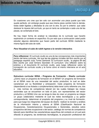 En ocasiones uno cree que tan solo con acomodar una pieza puede que todo
quede perfecto, sin embargo puede que esa misma pieza cambie todo lo demás,
todas están ligadas y afectadas la una con la otra. Es por lo anterior, que cabe
destacar la riqueza del currículo, ya que en tanto se contempla a cada una de las
piezas, se contempla el todo.

No hay mejor forma de analizar la naturaleza de lo curricular que hacerlo
explorando un contexto en específico. Es por esto que a continuación usted podrá
estudiar algunos elementos que hacen parte del currículo SENA mediante la
misma figura del cubo de rubik.

Para Visualizar el cubo de rubik ingrese a la versión interactiva.


Para reflexionar: El currículo oculto es una de las concepciones más importantes
dentro del tema curricular. Así que lea las páginas iníciales del libro escrito por el
pedagogo español Jurjo Torres Santomé: El currículum oculto., la página 89 del
libro escrito por José Gimeno Sacristán: El curriculum: Una reflexión sobre la
práctica y el documento El currículo oculto, para luego reflexionar sobre la
concepción de currículo oculto y la forma cómo el mismo interviene en el acto
educativo.


Estructura curricular SENA - Programa de Formación - Diseño curricular
¿Cómo nace un programa de formación en el SENA? Un programa de formación
en el SENA nace de una necesidad del sector productivo, la cual se debe
caracterizar por su flexibilidad y anticipación. Cada programa de formación
(dependiendo si es titulada o complementaria) debe tener como referente una, dos
o más normas de competencia laboral (en las cuales trabajan las mesas
sectoriales que se encuentran en todo el país, con representantes del sector
productivo y el SENA) Una vez se tenga la idea de crear un programa se integra
un grupo colaborativo mediante el cual las redes tecnológicas y su gestor
correspondiente, determinan el propósito del programa y su nivel de formación,
para que luego los integrantes del equipo de diseño realicen la revisión y análisis
de la información interna y externa al SENA (Clasificación Nacional de
Ocupaciones, Caracterizaciones Ocupacionales o Sectoriales, estudios sobre
prospectiva del área ocupacional o del sector, catálogo de normas de competencia
laboral) para identificar las características específicas del contexto en el cual será
ofrecido el programa, las tendencias tecnológicas, la proyección profesional del


                             Copyright SENA ©, 2012.                                5
 