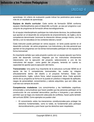 aprendizaje. Un criterio de evaluación puede indicar los parámetros para evaluar
más de un resultado de aprendizaje.

Equipos de diseño curricular: Cada centro de formación SENA conforma
equipos interdisciplinarios para el desarrollo curricular, ya sea por programa o por
conjunto de programas de formación afines tecnológicamente.

En el equipo interdisciplinario participan los instructores técnicos, los profesionales
que aportan en el desarrollo de componente de emprendimiento, de inglés y de la
competencia denominada “promover la interacción idónea consigo mismo, con los
demás y con la naturaleza en los contextos laboral y social”.

Cada instructor puede participar en varios equipos en tanto pueda aportar en el
desarrollo curricular de varios programas. Los instructores y de más personal que
aportan en los programas con los temas transversales participan en los equipos de
forma transversal.

Es importante señalar que cada proyecto cuenta con un equipo ejecutor que forma
parte del desarrollo curricular, integrado por los instructores directamente
relacionados con la ejecución del proyecto; seleccionando a uno de los
instructores del equipo como gestor del proyecto, teniendo en cuenta su
capacidad de aportar para la ejecución del mismo.

Transversales: Una parte muy importante de la estructura curricular SENA es el
aporte de las 5 competencias transversales, las cuales se integran
articuladamente dentro del diseño y el proyecto formativo. Éstas son:
emprendimiento, inglés, cultura física, salud ocupacional, ética. Cada aprendiz
dentro de su programa se forma en la puesta en práctica e integrada de aptitudes,
rasgos de personalidad, conocimientos y valores adquiridos, que son útiles, sea
cual sea sus campos de acción.

Competencias ciudadanas: Los conocimientos y las habilidades cognitivas,
emocionales y comunicativas que hacen posible que las personas participen en la
construcción de una sociedad democrática, pacífica e incluyente y que además
permiten que se haga una resolución adecuada de conflictos, hacen parte también
del currículo SENA. Como ejemplos se pueden citar:

   •   El conocimiento sobre los mecanismos constitucionales para proteger los
       derechos fundamentales, como la tutela, es fundamental para participar
       democráticamente y para hacer que los derechos sean respetados.




                              Copyright SENA ©, 2012.                                7
 