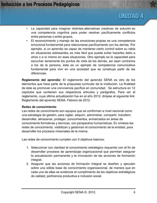 •   La capacidad para imaginar distintas alternativas creativas de solución es
       una competencia cognitiva para poder resolver pacíficamente conflictos
       entre personas o entre grupos.
   •   El reconocimiento y manejo de las emociones propias es una competencia
       emocional fundamental para relacionarse pacíficamente con los demás. Por
       ejemplo, si un aprendiz es capaz de mantener cierto control sobre su rabia
       en situaciones estresantes, es más fácil que pueda evitar hacerles daño a
       otros o a sí mismo en esas situaciones. Otro ejemplo es la capacidad para
       escuchar seriamente los puntos de vista de los demás, así sean contrarios
       a los de la persona, éste es un ejemplo de competencia comunicativa
       fundamental para vivir en una sociedad que se construye partir de las
       diferencias.

Reglamento del aprendiz: El reglamento del aprendiz SENA es otro de los
elementos que hace parte de la propuesta curricular de la institución. La finalidad
de éste es promover una convivencia pacífica en comunidad. Se estructura en 12
capítulos que contienen sus respectivos artículos y parágrafos. Para ver el
reglamento, cuya última actualización fue en el año 2012, diríjase al siguiente link:
Reglamento del aprendiz SENA. Febrero de 2012.

Redes de conocimiento
Las redes de conocimiento son equipos que se conforman a nivel nacional como
una estrategia de gestión, para vigilar, adquirir, administrar, compartir, transferir,
desarrollar, almacenar, proteger, conocimientos, enmarcados en áreas de
conocimiento formativas y técnicas, con perspectiva humanísticas. En síntesis las
redes de conocimiento, visibilizan y gestionan el conocimiento de la entidad, para
desarrollar los procesos misionales de la misma.

Las redes de conocimiento cumplen con 5 objetivos básicos:

   1. Seleccionar con claridad el conocimiento estratégico requerido con el fin de
      desarrollar procesos de aprendizaje organizacional que permitan asegurar
      la actualización permanente y la innovación de las acciones de formación
      integral.
   2. Asegurar que las acciones de formación integral se diseñen y ejecuten
      sobre una sólida base de conocimiento organizacional, de manera que en
      cada una de ellas se evidencie el cumplimiento de los objetivos estratégicos
      de calidad, pertinencia productiva e inclusión social.




                              Copyright SENA ©, 2012.                                    8
 