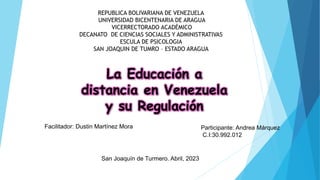 REPUBLICA BOLIVARIANA DE VENEZUELA
UNIVERSIDAD BICENTENARIA DE ARAGUA
VICERRECTORADO ACADÉMICO
DECANATO DE CIENCIAS SOCIALES Y ADMINISTRATIVAS
ESCULA DE PSICOLOGIA
SAN JOAQUIN DE TUMRO – ESTADO ARAGUA
La Educación a
distancia en Venezuela
y su Regulación
Facilitador: Dustin Martínez Mora Participante: Andrea Márquez
C.I:30.992.012
San Joaquín de Turmero. Abril, 2023
 