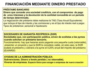 FINANCIACIÓN MEDIANTE DINERO PRESTADO PRÉSTAMO BANCARIO Dinero que concede una sociedad crediticia, con el compromiso  de pago  de  unos intereses y la devolución de la cantidad concedida en un periodo  de tiempo determinado. La negociación del préstamo debe realizarse la TAE (Tasa Anual Equivalente)  que incluye el tipo de interés y las comisiones y es el tipo de interés real a pagar. Tipos de préstamos: personal e hipotecario SOCIEDADES DE GARANTÍA RECÍPROCA (SGR) Sociedades que, con participación pública, sirven de avalistas a las pymes  cuando solicitan un préstamo bancario. Funcionamiento: hay que hacerse socio pagando una pequeña cuota (retornable), presentar un proyecto y que la SGR lo considere viable, en este caso, la SGR  avalará el préstamo y cobrará a la pyme el 0,25% anual del importe del préstamo (ELKARGI) AYUDAS DE LA ADMINISTRACIÓN PÚBLICA Subvenciones. Dinero a fondo perdido ( no retornable). Viveros de empresas.  Espacio físico para acoger a empresas de nueva creación 