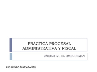 PRACTICA PROCESAL
            ADMINISTRATIVA Y FISCAL
                          UNIDAD IV.- EL OMBUDSMAN



LIC. ALVARO DIAZ AZAMAR
 