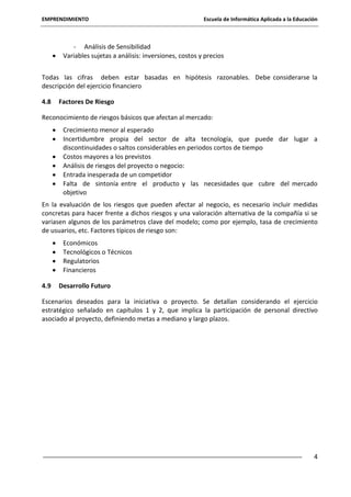 EMPRENDIMIENTO

Escuela de Informática Aplicada a la Educación

- Análisis de Sensibilidad
Variables sujetas a análisis: inversiones, costos y precios
Todas las cifras deben estar basadas en hipótesis razonables. Debe considerarse la
descripción del ejercicio financiero
4.8

Factores De Riesgo

Reconocimiento de riesgos básicos que afectan al mercado:
Crecimiento menor al esperado
Incertidumbre propia del sector de alta tecnología, que puede dar lugar a
discontinuidades o saltos considerables en periodos cortos de tiempo
Costos mayores a los previstos
Análisis de riesgos del proyecto o negocio:
Entrada inesperada de un competidor
Falta de sintonía entre el producto y las necesidades que cubre del mercado
objetivo
En la evaluación de los riesgos que pueden afectar al negocio, es necesario incluir medidas
concretas para hacer frente a dichos riesgos y una valoración alternativa de la compañía si se
variasen algunos de los parámetros clave del modelo; como por ejemplo, tasa de crecimiento
de usuarios, etc. Factores típicos de riesgo son:
Económicos
Tecnológicos o Técnicos
Regulatorios
Financieros
4.9

Desarrollo Futuro

Escenarios deseados para la iniciativa o proyecto. Se detallan considerando el ejercicio
estratégico señalado en capítulos 1 y 2, que implica la participación de personal directivo
asociado al proyecto, definiendo metas a mediano y largo plazos.

4

 