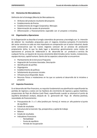EMPRENDIMIENTO

4.5

Escuela de Informática Aplicada a la Educación

Elementos De Mercadotecnia

Definición de la Estrategia (Mezcla) de Mercadotecnia.
Atributos del producto resultante del proyecto
Establecimiento de Precios
Establecimiento de Imagen Corporativa. Mensajes
Determinación de canales de promoción
Diferenciación y Posicionamiento esperable con el proyecto o iniciativa.
4.6

Organización y Operaciones

En la Organización se describe el arreglo sistemático de personas y tecnología con la intención
de obtener los resultados propuestos para el negocio, iniciativa o proyecto. El crecimiento
del sector servicios es cada vez más importante en comparación con el sector industrial, dando
como consecuencia que los nuevos negocios carezcan de un proceso de producción
propiamente dicho, lo que ha dado lugar a denominar genéricamente como núcleo de
operaciones al proceso de elaboración o de desarrollo de un producto o servicio. De
cualquier forma, se requiere de recursos claramente determinados como: locales, instalaciones,
equipos técnicos, capital humano. Dentro de los aspectos a desarrollar se encuentran:
Planteamiento de la Estructura Propuesta
Asignación de Funciones Asociadas. Descripción
Identificación de perfiles
Organigrama
Establecimiento de políticas
Señalamiento de procesos iniciales
Infraestructura Disponible. Bases
Recursos físicos e instalaciones en los que se sustenta el desarrollo de la iniciativa o
proyecto
4.7

Aspectos Financieros

En el desarrollo del Plan financiero, es requisito fundamental una planificación especificando las
partidas de ingresos y costos con las hipótesis de crecimiento de ingresos y gastos implícitas;
proyecciones de flujo de efectivo (cash flow), especificando cuando se alcanzará el punto de
equilibrio (breakeven analysis, después de la generación del flujo de efectivo positivo),
necesidades de financiamiento:
Presupuestos de 3 a 5 años (análisis pro forma); al menos un año posterior al punto
de equilibrio
Estado de resultados
Estructura de la inversión: fija, preoperativa y capital de trabajo
Balance
Estado de resultados
Indicadores Financieros
- Rentabilidad
- Punto de equilibrio
- Periodo de recuperación
3

 