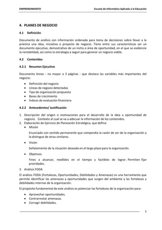 EMPRENDIMIENTO

Escuela de Informática Aplicada a la Educación

4. PLANES DE NEGOCIO
4.1

Definición

Documento de análisis con información ordenada para toma de decisiones sobre llevar a la
práctica una idea, iniciativa o proyecto de negocio. Tiene entre sus características ser un
documento ejecutivo, demostrativo de un nicho o área de oportunidad, en el que se evidencie
la rentabilidad, así como la estrategia a seguir para generar un negocio viable.
4.2

Contenidos

4.2.1 Resumen Ejecutivo
Documento breve - no mayor a 3 páginas - que destaca las variables más importantes del
negocio:
Definición del negocio
Líneas de negocio detectadas
Tipo de organización propuesta
Bases de crecimiento
Índices de evaluación financiera
4.2.2 Antecedentes/ Justificación
1. Descripción del origen o motivaciones para el desarrollo de la idea u oportunidad de
negocio. Contexto al cual se va a adecuar la información de los contenidos.
2. Elaboración de Ejercicio de Planeación Estratégica, que defina:
Misión
Enunciado con sentido permanente que compendia la razón de ser de la organización y
la distingue de otras similares.
Visión
Señalamiento de la situación deseada en el largo plazo para la organización.
Objetivos
Fines a alcanzar, medibles en el tiempo y factibles de lograr. Permiten fijar
prioridades.
3. Análisis FODA
El análisis FODA (Fortalezas, Oportunidades, Debilidades y Amenazas) es una herramienta que
permite identificar las amenazas y oportunidades que surgen del ambiente y las fortalezas y
debilidades internas de la organización.
El propósito fundamental de este análisis es potenciar las fortalezas de la organización para:
Aprovechar oportunidades.
Contrarrestar amenazas.
Corregir debilidades.
1

 