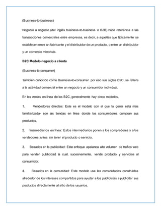 (Business-to-business)
Negocio a negocio (del inglés business-to-business o B2B) hace referencia a las
transacciones comerciales entre empresas, es decir, a aquellas que típicamente se
establecen entre un fabricante y el distribuidor de un producto, o entre un distribuidor
y un comercio minorista.
B2C Modelo negocio a cliente
(Business-to-consumer)
También conocido como Business-to-consumer por eso sus siglas B2C, se refiere
a la actividad comercial entre un negocio y un consumidor individual.
En las ventas en línea de los B2C, generalmente hay cinco modelos.
1. Vendedores directos: Este es el modelo con el que la gente está más
familiarizada- son las tiendas en línea donde los consumidores compran sus
productos.
2. Intermediarios en línea: Estos intermediarios ponen a los compradores y a los
vendedores juntos sin tener el producto o servicio.
3. Basados en la publicidad: Este enfoque apalanca alto volumen de tráfico web
para vender publicidad la cual, sucesivamente, vende producto y servicios al
consumidor.
4. Basados en la comunidad: Este modelo usa las comunidades construidas
alrededor de los intereses compartidos para ayudar a los publicistas a publicitar sus
productos directamente al sitio de los usuarios.
 