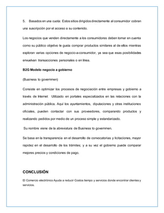5. Basados en una cuota: Estos sitios dirigidosdirectamente al consumidor cobran
una suscripción por el acceso a su contenido.
Los negocios que venden directamente a los consumidores deben tomar en cuenta
como su público objetivo le gusta comprar productos similares al de ellos mientras
exploran varias opciones de negocio-a-consumidor, ya sea que esas posibilidades
envuelvan transacciones personales o en línea.
B2G Modelo negocio a gobierno
(Business to governmen)
Consiste en optimizar los procesos de negociación entre empresas y gobierno a
través de Internet Utilizado en portales especializados en las relaciones con la
administración pública. Aquí los ayuntamientos, diputaciones y otras instituciones
oficiales, pueden contactar con sus proveedores, comparando productos y
realizando pedidos por medio de un proceso simple y estandarizado.
Su nombre viene de la abreviatura de Business to governmen.
Se basa en la transparencia en el desarrollo de convocatorias y licitaciones, mayor
rapidez en el desarrollo de los trámites; y a su vez el gobierno puede comparar
mejores precios y condiciones de pago.
CONCLUSIÓN
El Comercio electrónico Ayuda a reducir Costos tiempo y servicios donde encontrar clientes y
servicios.
 