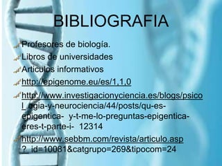 BIBLIOGRAFIA
Profesores de biología.
Libros de universidades
Articulos informativos
http://epigenome.eu/es/1,1,0
http://www.investigacionyciencia.es/blogs/psico
l ogia-y-neurociencia/44/posts/qu-es-
epigentica- y-t-me-lo-preguntas-epigentica-
eres-t-parte-i- 12314
http://www.sebbm.com/revista/articulo.asp
? id=10081&catgrupo=269&tipocom=24
 