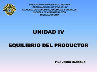 UNIVERSIDAD NORORIENTAL PRIVADA
           “GRAN MARISCAL DE AYACUCHO”
    FACULTAD DE CIENCIAS ECONÓMICAS Y SOCIALES.
            ESCUELA DE ADMINISTRACIÓN.
                  MICROECONOMÍA




            UNIDAD IV

EQUILIBRIO DEL PRODUCTOR


                             Prof. JESÚS MARCANO
 