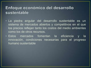 • La piedra angular del desarrollo sustentable es un
sistema de mercados abiertos y competitivos en el que
los precios reflejan tanto los costos del medio ambientes
como los de otros recursos.
• Estos mercados fomentan la eficiencia y la
innovación, condiciones necesarias para el progreso
humano sustentable

 