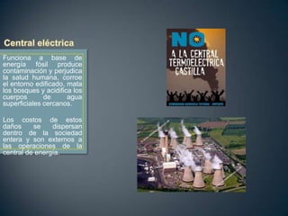 Funciona a base de
energía fósil produce
contaminación y perjudica
la salud humana, corroe
el entorno edificado, mata
los bosques y acidifica los
cuerpos
de
agua
superficiales cercanos.

Los costos de estos
daños
se
dispersan
dentro de la sociedad
entera y son externos a
las operaciones de la
central de energía.

 