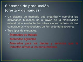 • Un sistema de mercado que organiza y coordina las
actividades humanas no a través de la planificación
estatal, sino mediante las interacciones mutuas de los
compradores y vendedores en forma de transacciones
• Tres tipos de mercados:

• Mercados de trabajo
• Mercados agrícolas
• Mercados para los bienes y servicios que la
industria ofrece a los consumidores

3

Lindblom, Charles L., 2002, El sistema de mercado, Madrid, Alianza

 