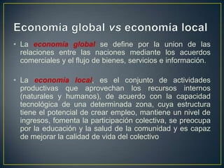 • La economía global se define por la union de las
relaciones entre las naciones mediante los acuerdos
comerciales y el flujo de bienes, servicios e información.
• La economía local, es el conjunto de actividades
productivas que aprovechan los recursos internos
(naturales y humanos), de acuerdo con la capacidad
tecnológica de una determinada zona, cuya estructura
tiene el potencial de crear empleo, mantiene un nivel de
ingresos, fomenta la participación colectiva, se preocupa
por la educación y la salud de la comunidad y es capaz
de mejorar la calidad de vida del colectivo

 