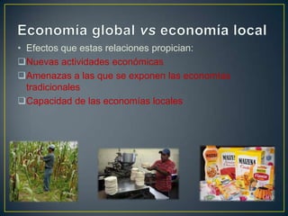 • Efectos que estas relaciones propician:
Nuevas actividades económicas
Amenazas a las que se exponen las economías
tradicionales
Capacidad de las economías locales

 