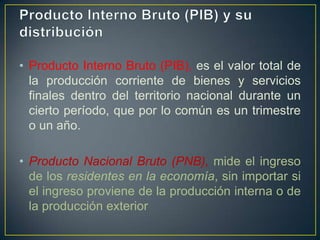 • Producto Interno Bruto (PIB), es el valor total de
la producción corriente de bienes y servicios
finales dentro del territorio nacional durante un
cierto período, que por lo común es un trimestre
o un año.
• Producto Nacional Bruto (PNB), mide el ingreso
de los residentes en la economía, sin importar si
el ingreso proviene de la producción interna o de
la producción exterior

 